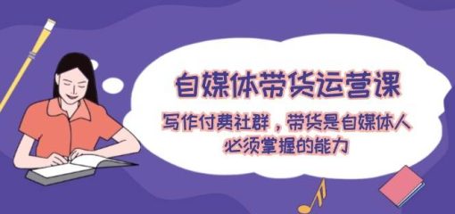 自媒体带货运营课：写作付费社群，带货是自媒体人必须掌握的能力